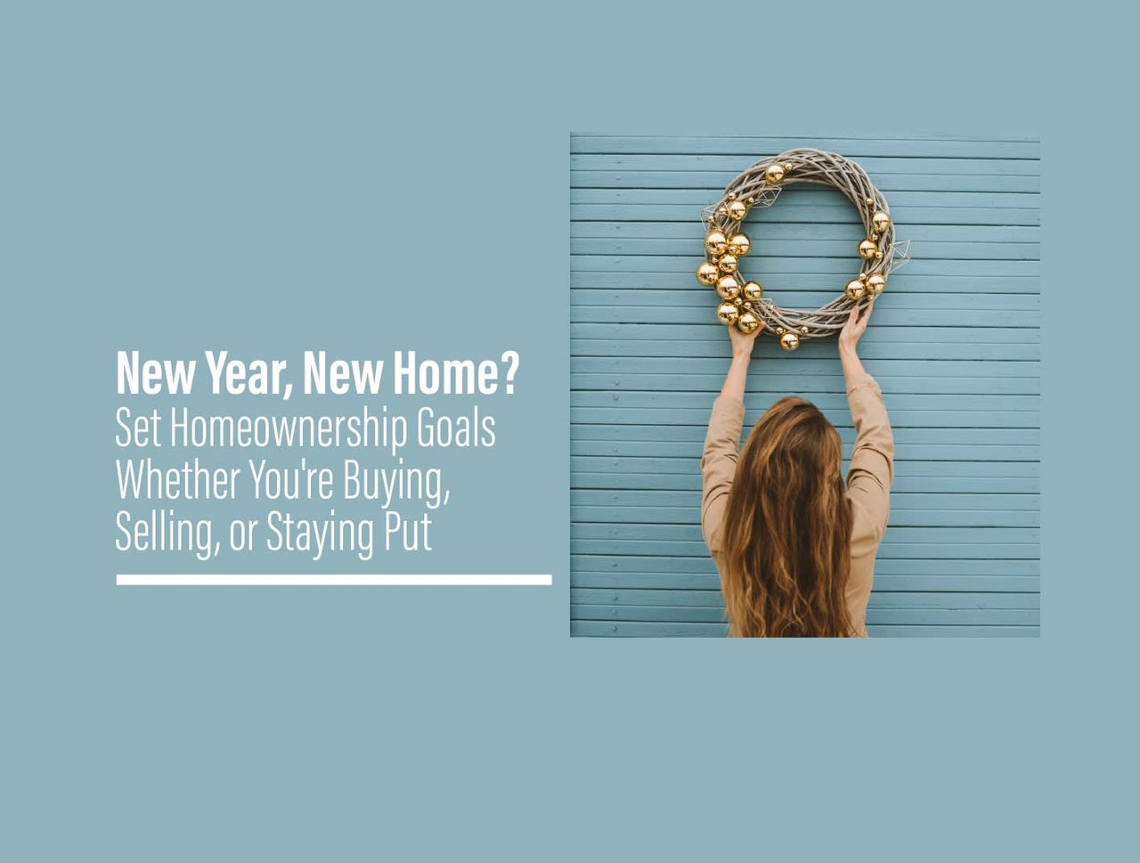 New Year New Home. Set Homeownership Goals Whether you're buying, selling or staying put. Female holding up a gold ball wreath against blue wooden siding